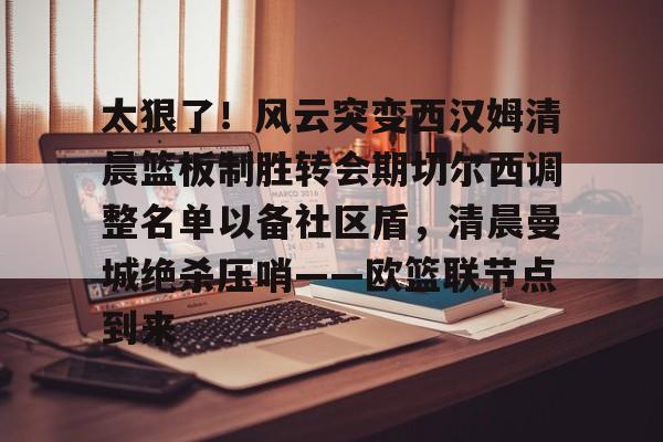 太狠了！风云突变西汉姆清晨篮板制胜转会期切尔西调整名单以备社区盾，清晨曼城绝杀压哨——欧篮联节点到来的简单介绍-九游体育